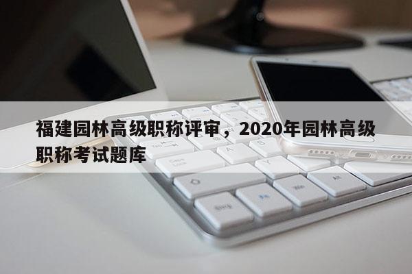 福建園林高級職稱評審，2020年園林高級職稱考試題庫