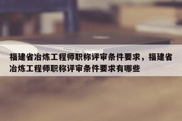 福建省冶煉工程師職稱評審條件要求，福建省冶煉工程師職稱評審條件要求有哪些