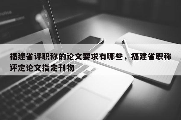 福建省評職稱的論文要求有哪些，福建省職稱評定論文指定刊物