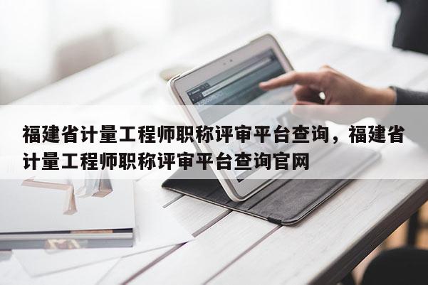 福建省計量工程師職稱評審平臺查詢，福建省計量工程師職稱評審平臺查詢官網(wǎng)