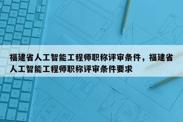 福建省人工智能工程師職稱評審條件，福建省人工智能工程師職稱評審條件要求