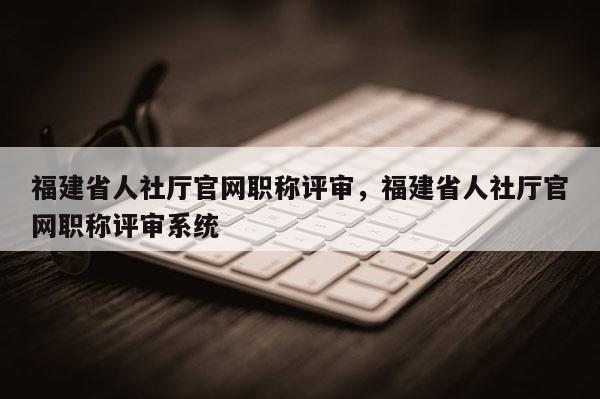 福建省人社廳官網職稱評審，福建省人社廳官網職稱評審系統(tǒng)