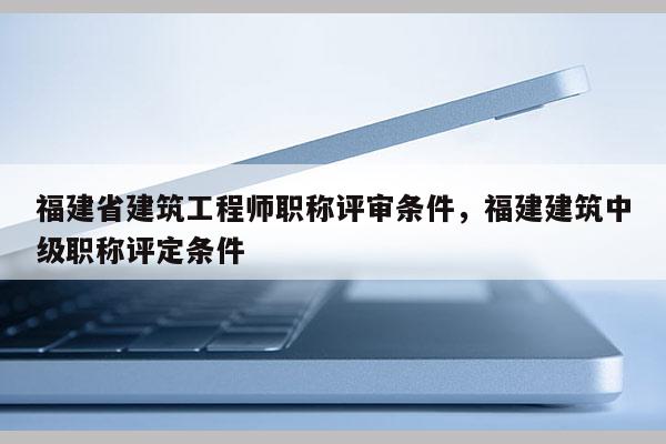 福建省建筑工程師職稱評審條件，福建建筑中級職稱評定條件