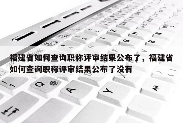 福建省如何查詢職稱評審結(jié)果公布了，福建省如何查詢職稱評審結(jié)果公布了沒有