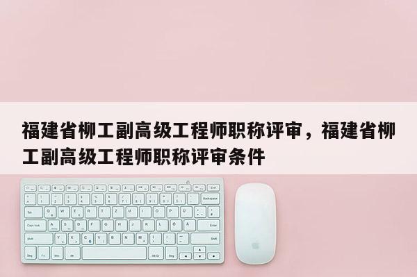 福建省柳工副高級(jí)工程師職稱評(píng)審，福建省柳工副高級(jí)工程師職稱評(píng)審條件