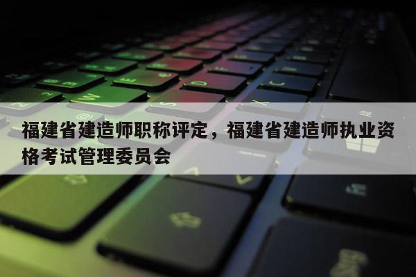 福建省建造師職稱評定，福建省建造師執(zhí)業(yè)資格考試管理委員會(huì)