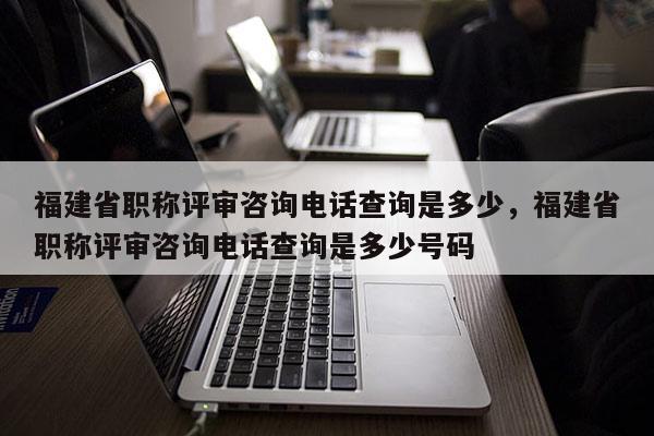 福建省職稱評審咨詢電話查詢是多少，福建省職稱評審咨詢電話查詢是多少號碼