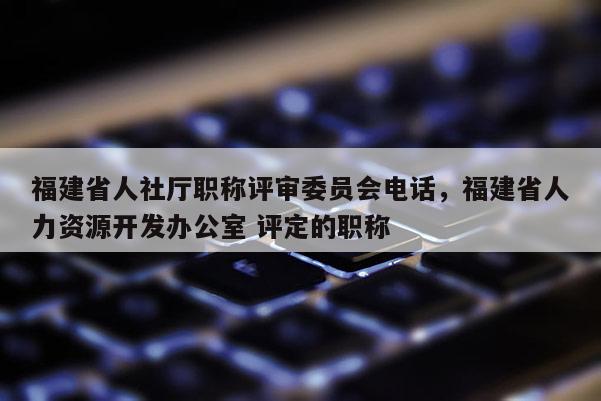 福建省人社廳職稱評審委員會電話，福建省人力資源開發(fā)辦公室 評定的職稱