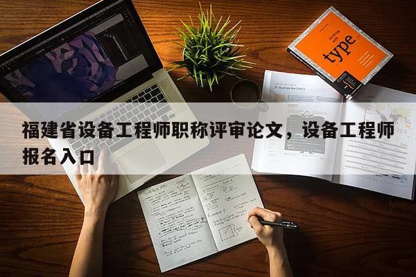 福建省設(shè)備工程師職稱評審論文，設(shè)備工程師報名入口