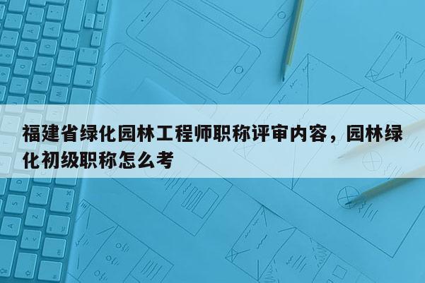 福建省綠化園林工程師職稱評審內(nèi)容，園林綠化初級職稱怎么考