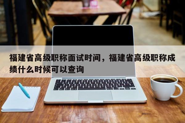 福建省高級職稱面試時間，福建省高級職稱成績什么時候可以查詢