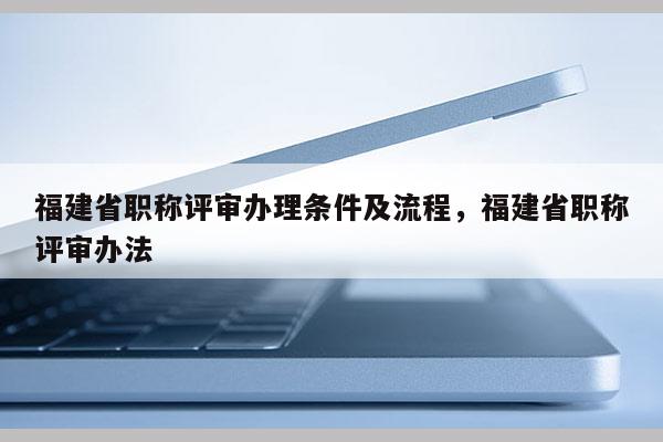 福建省職稱評審辦理條件及流程，福建省職稱評審辦法