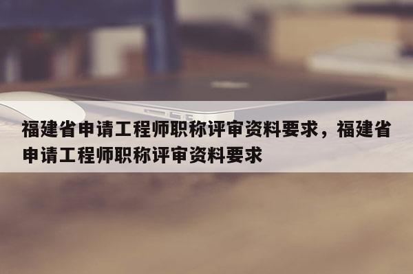 福建省申請工程師職稱評審資料要求，福建省申請工程師職稱評審資料要求