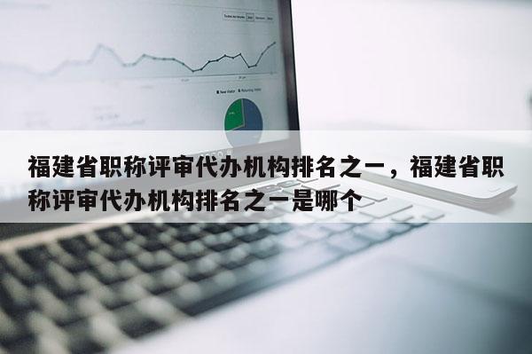 福建省職稱評審代辦機構排名之一，福建省職稱評審代辦機構排名之一是哪個