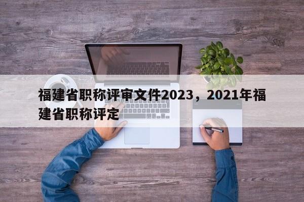 福建省職稱評審文件2023，2021年福建省職稱評定