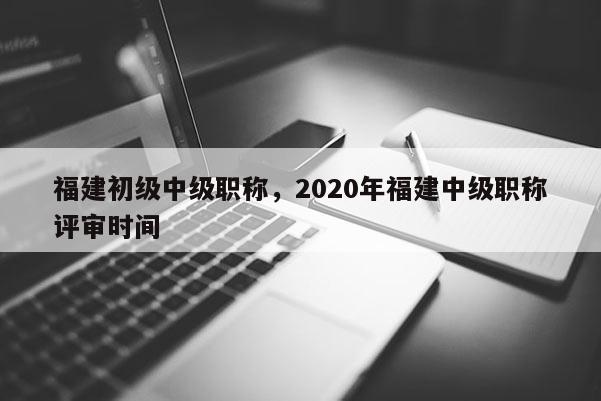 福建初級中級職稱，2020年福建中級職稱評審時間