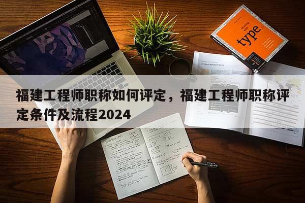 福建工程師職稱如何評定，福建工程師職稱評定條件及流程2024