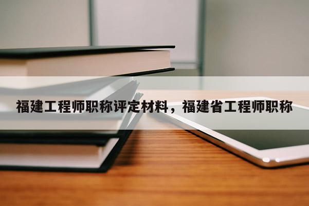 福建工程師職稱評定材料，福建省工程師職稱