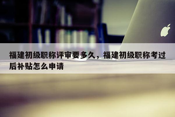 福建初級職稱評審要多久，福建初級職稱考過后補(bǔ)貼怎么申請