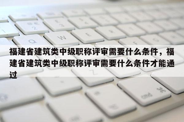 福建省建筑類中級職稱評審需要什么條件，福建省建筑類中級職稱評審需要什么條件才能通過