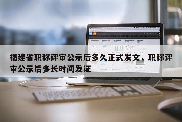 福建省職稱評審公示后多久正式發(fā)文，職稱評審公示后多長時間發(fā)證