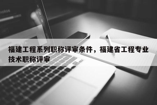 福建工程系列職稱評審條件，福建省工程專業(yè)技術(shù)職稱評審