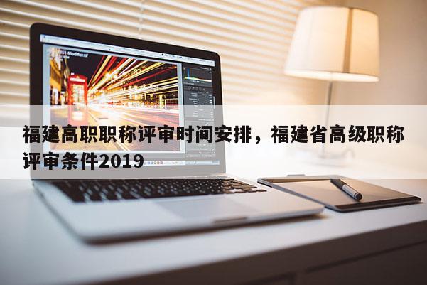 福建高職職稱評審時間安排，福建省高級職稱評審條件2019