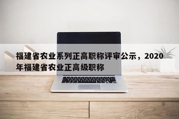 福建省農業(yè)系列正高職稱評審公示，2020年福建省農業(yè)正高級職稱