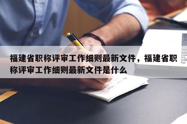 福建省職稱評(píng)審工作細(xì)則最新文件，福建省職稱評(píng)審工作細(xì)則最新文件是什么