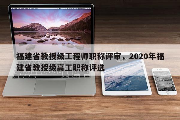 福建省教授級工程師職稱評審，2020年福建省教授級高工職稱評選