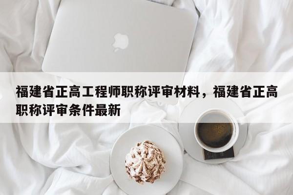 福建省正高工程師職稱評審材料，福建省正高職稱評審條件最新