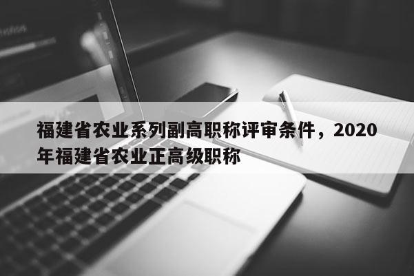 福建省農(nóng)業(yè)系列副高職稱評審條件，2020年福建省農(nóng)業(yè)正高級職稱