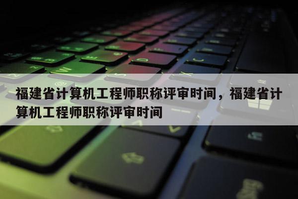 福建省計算機工程師職稱評審時間，福建省計算機工程師職稱評審時間