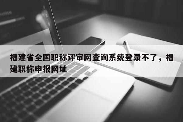 福建省全國職稱評審網(wǎng)查詢系統(tǒng)登錄不了，福建職稱申報網(wǎng)址