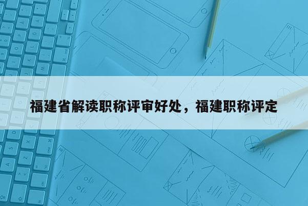 福建省解讀職稱評審好處，福建職稱評定