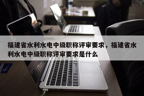 福建省水利水電中級職稱評審要求，福建省水利水電中級職稱評審要求是什么