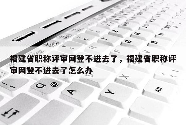 福建省職稱評審網(wǎng)登不進(jìn)去了，福建省職稱評審網(wǎng)登不進(jìn)去了怎么辦