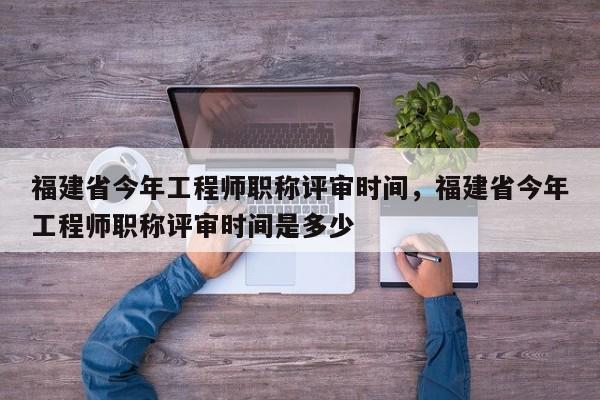 福建省今年工程師職稱評審時(shí)間，福建省今年工程師職稱評審時(shí)間是多少