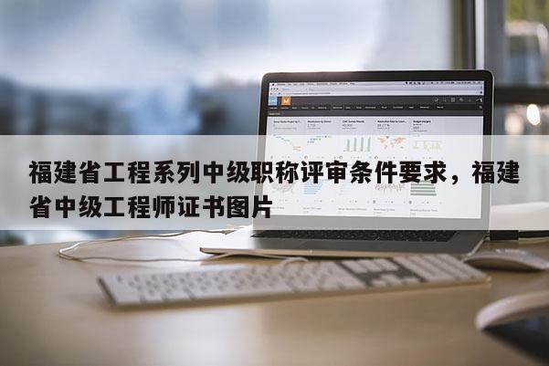 福建省工程系列中級職稱評審條件要求，福建省中級工程師證書圖片