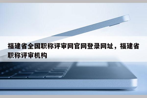 福建省全國職稱評審網(wǎng)官網(wǎng)登錄網(wǎng)址，福建省職稱評審機構(gòu)