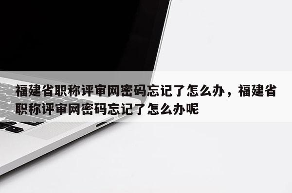 福建省職稱評審網(wǎng)密碼忘記了怎么辦，福建省職稱評審網(wǎng)密碼忘記了怎么辦呢