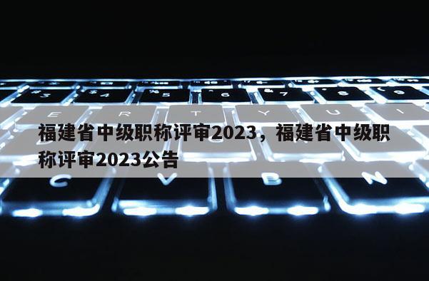 福建省中級職稱評審2023，福建省中級職稱評審2023公告