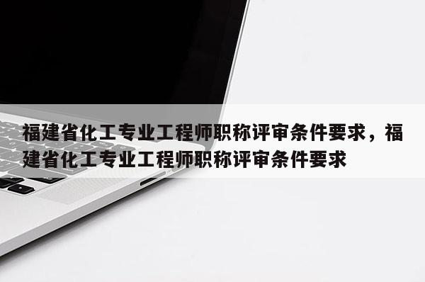 福建省化工專業(yè)工程師職稱評審條件要求，福建省化工專業(yè)工程師職稱評審條件要求