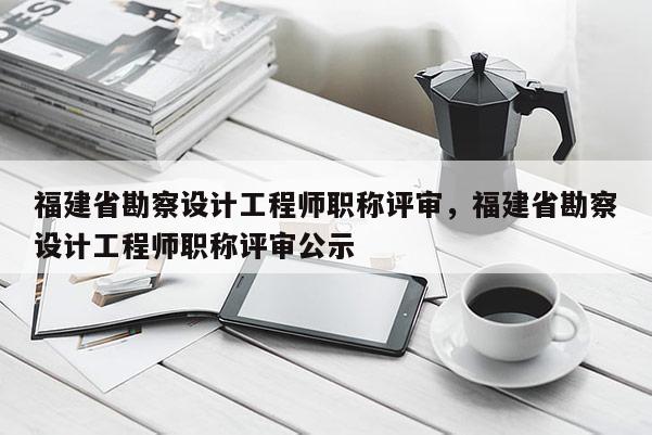 福建省勘察設計工程師職稱評審，福建省勘察設計工程師職稱評審公示