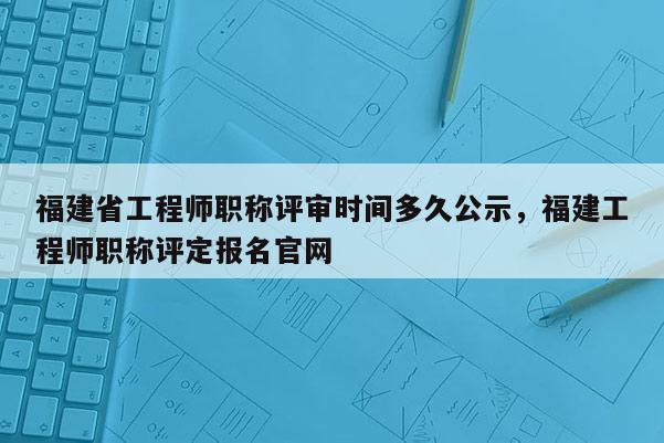 福建省工程師職稱評審時間多久公示，福建工程師職稱評定報名官網(wǎng)