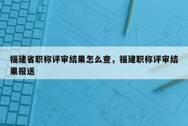 福建省職稱評(píng)審結(jié)果怎么查，福建職稱評(píng)審結(jié)果報(bào)送