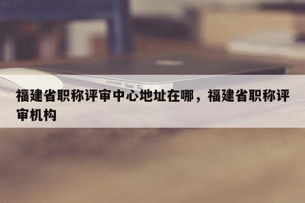 福建省職稱評審中心地址在哪，福建省職稱評審機構(gòu)