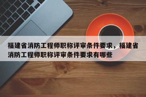 福建省消防工程師職稱評審條件要求，福建省消防工程師職稱評審條件要求有哪些