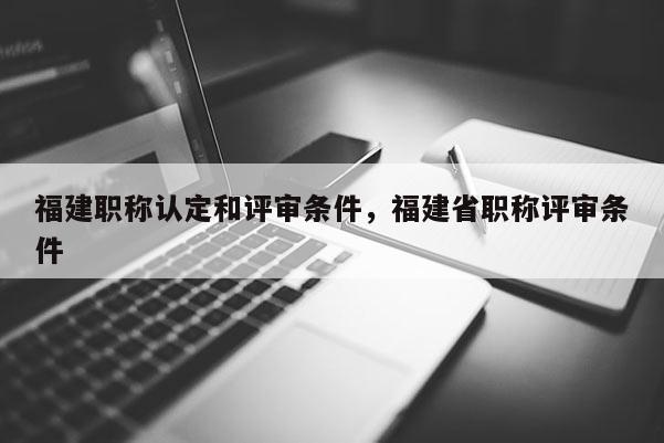 福建職稱認定和評審條件，福建省職稱評審條件