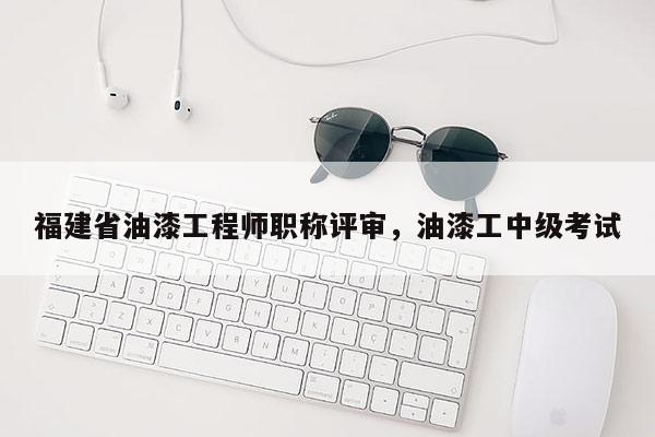 福建省油漆工程師職稱評(píng)審，油漆工中級(jí)考試